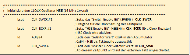 ;*****************************************************************************************

				;    Initialisiere den CLOCK Oscillator HSE (16 MHz Crystal)     
				;*****************************************************************************************
				;	
					bset	CLK_SWCR,#1		; Setze das "Switch Enable Bit" (SWEN) in CLK_SWCR 
					
											; Freigabe f�r die Umschaltung der Taktquelle
				;
					bset	CLK_ECKR,#1		; Setze "HSE Enable Bit" (HSEEN) in CLK_ECKR (Ext. Clock Register)

											; HSE Clock wird aktiviert.

					ld		A,#$B4			; Lade den �Selektor Wert� 0xB4 in den Accumulator 
					
											; 0xB4 = HSE als Taktquelle ausgew�hlt

					ld 		CLK_SWR,A		; Lade den �Master Clock Selector Wert� in CLK_SWR

											; Ab diesem Zeitpunkt wird auf den externen Takt umgeschaltet.
