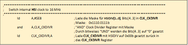 ;******************************************************************************************

				;      Switch internal HSI clock to 16 MHz

				;******************************************************************************************

					ld	A,#$E8			; Lade die Maske f�r HSIDIV[1..0], Bits[4..3] in CLK_CKDIVR

										; Maske:   0x1110.0111b

					and	A,CLK_CKDIVR	; "AND" Clock Divider Register mit Maske

										; Durch bitweises �UND� werden die Bits[4..3] auf �0� gesetzt

					ld	CLK_CKDIVR,A	; Lade CLK_CKDIVR mit HSIDIV auf 0x00b gesetzt zur�ck in 

										; das CLK_CKDIVR Register	

